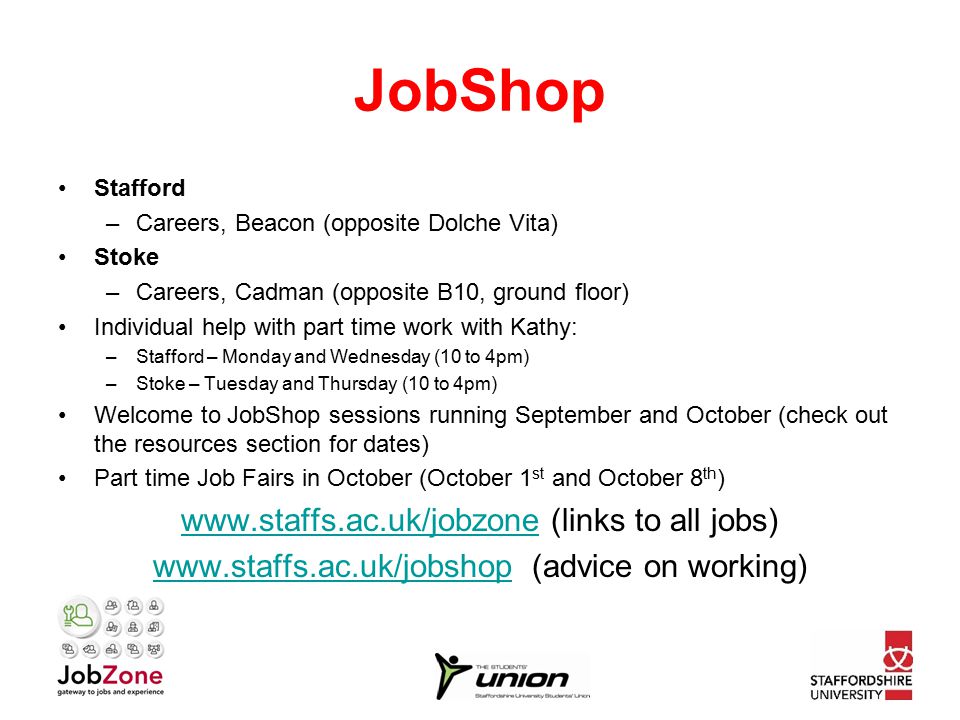 JobShop Stafford –Careers, Beacon (opposite Dolche Vita) Stoke –Careers, Cadman (opposite B10, ground floor) Individual help with part time work with Kathy: –Stafford – Monday and Wednesday (10 to 4pm) –Stoke – Tuesday and Thursday (10 to 4pm) Welcome to JobShop sessions running September and October (check out the resources section for dates) Part time Job Fairs in October (October 1 st and October 8 th )   (links to all jobs)   (advice on working)