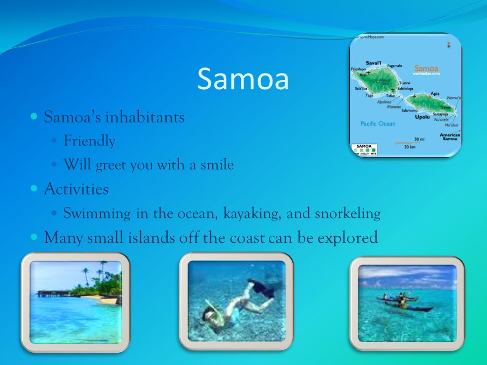 Samoa Samoa’s inhabitants Friendly Will greet you with a smile Activities Swimming in the ocean, kayaking, and snorkeling Many small islands off the coast can be explored