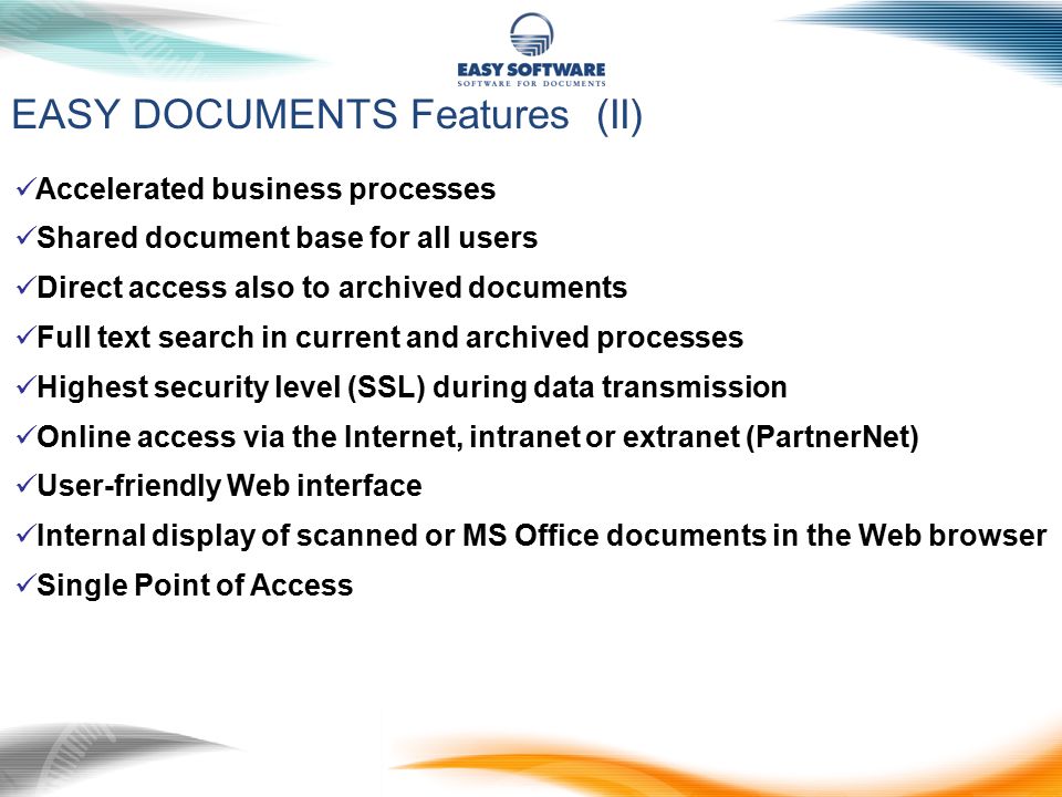 EASY DOCUMENTS Features (II) Accelerated business processes Shared document base for all users Direct access also to archived documents Full text search in current and archived processes Highest security level (SSL) during data transmission Online access via the Internet, intranet or extranet (PartnerNet) User-friendly Web interface Internal display of scanned or MS Office documents in the Web browser Single Point of Access