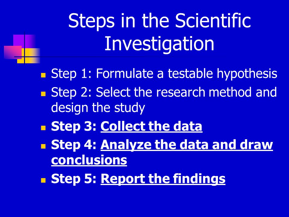 Steps in the Scientific Investigation Step 1: Formulate a testable hypothesis Step 2: Select the research method and design the study Step 3: Collect the data Step 4: Analyze the data and draw conclusions Step 5: Report the findings