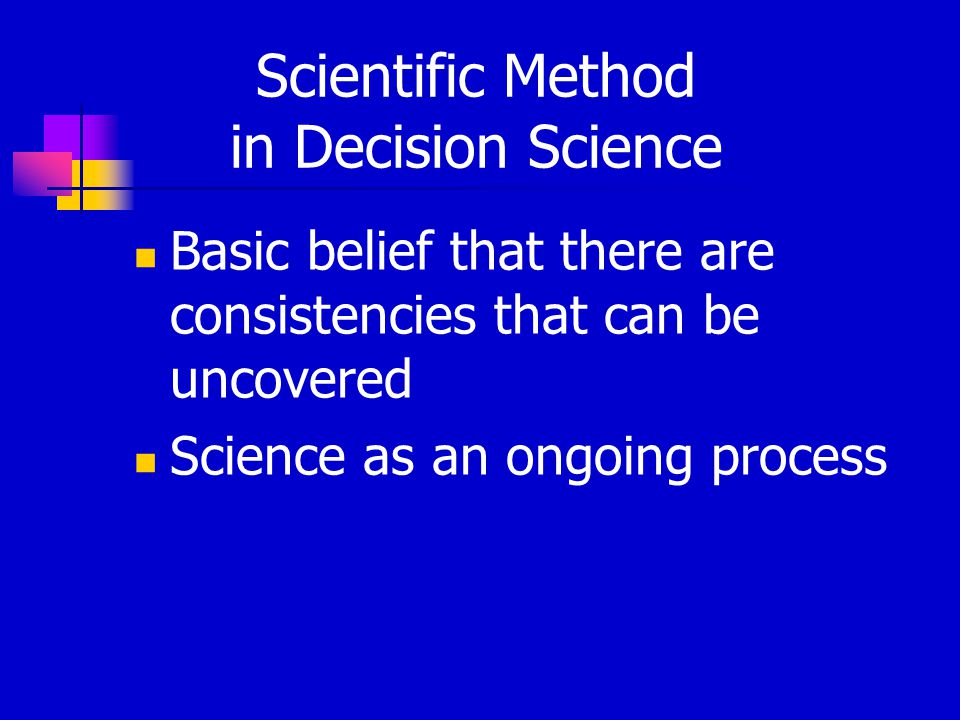 Scientific Method in Decision Science Basic belief that there are consistencies that can be uncovered Science as an ongoing process