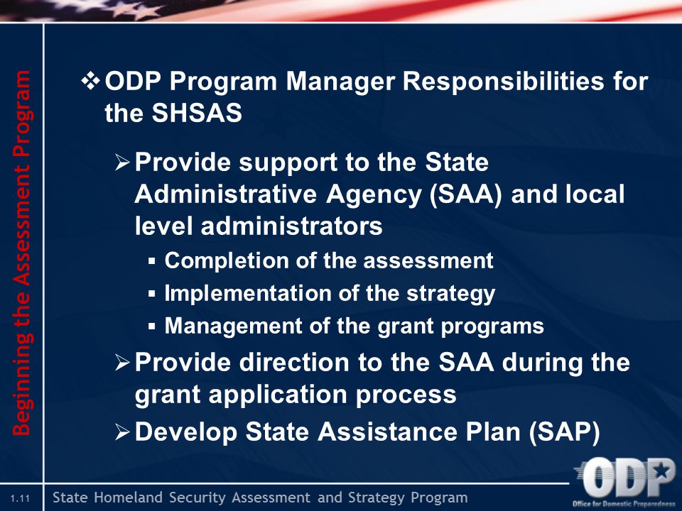 State Homeland Security Assessment and Strategy Program 1.11  ODP Program Manager Responsibilities for the SHSAS  Provide support to the State Administrative Agency (SAA) and local level administrators  Completion of the assessment  Implementation of the strategy  Management of the grant programs  Provide direction to the SAA during the grant application process  Develop State Assistance Plan (SAP) Beginning the Assessment Program