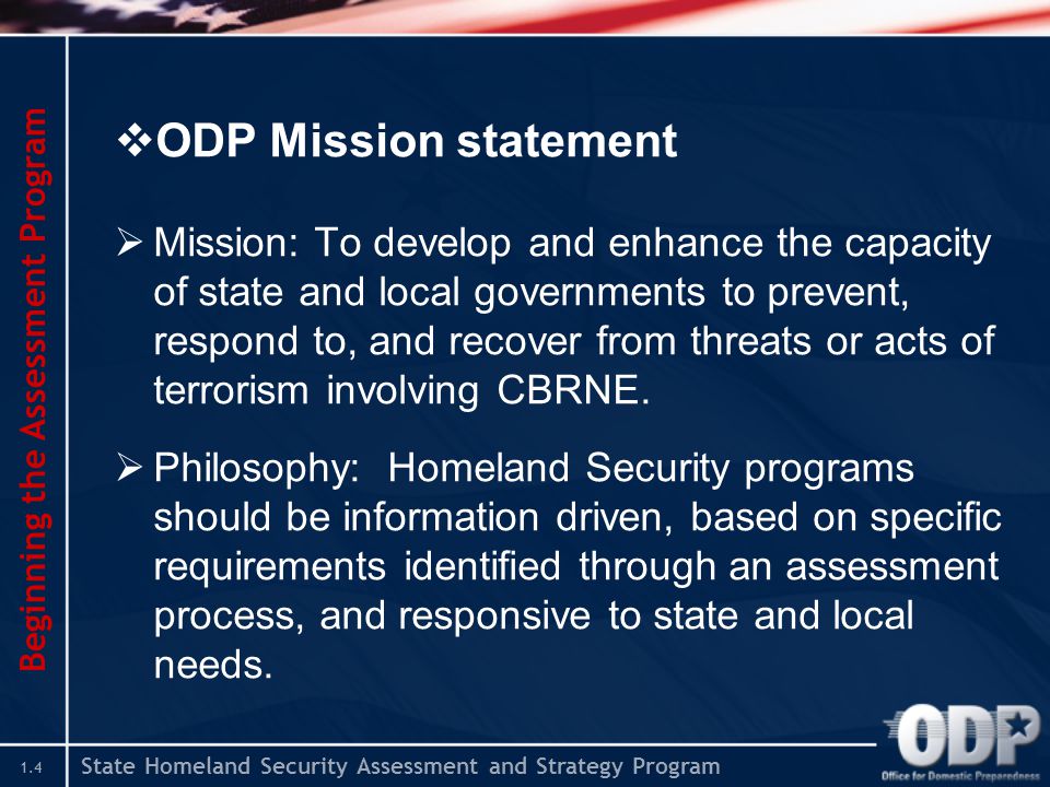 State Homeland Security Assessment and Strategy Program 1.4  ODP Mission statement  Mission: To develop and enhance the capacity of state and local governments to prevent, respond to, and recover from threats or acts of terrorism involving CBRNE.