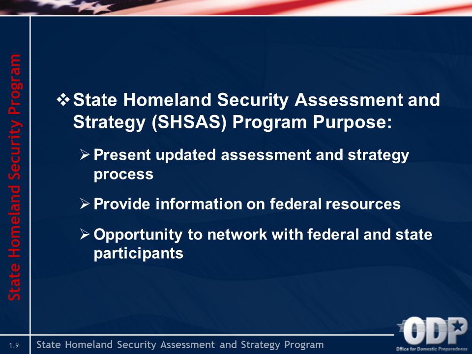 State Homeland Security Assessment and Strategy Program 1.9 State Homeland Security Program  State Homeland Security Assessment and Strategy (SHSAS) Program Purpose:  Present updated assessment and strategy process  Provide information on federal resources  Opportunity to network with federal and state participants