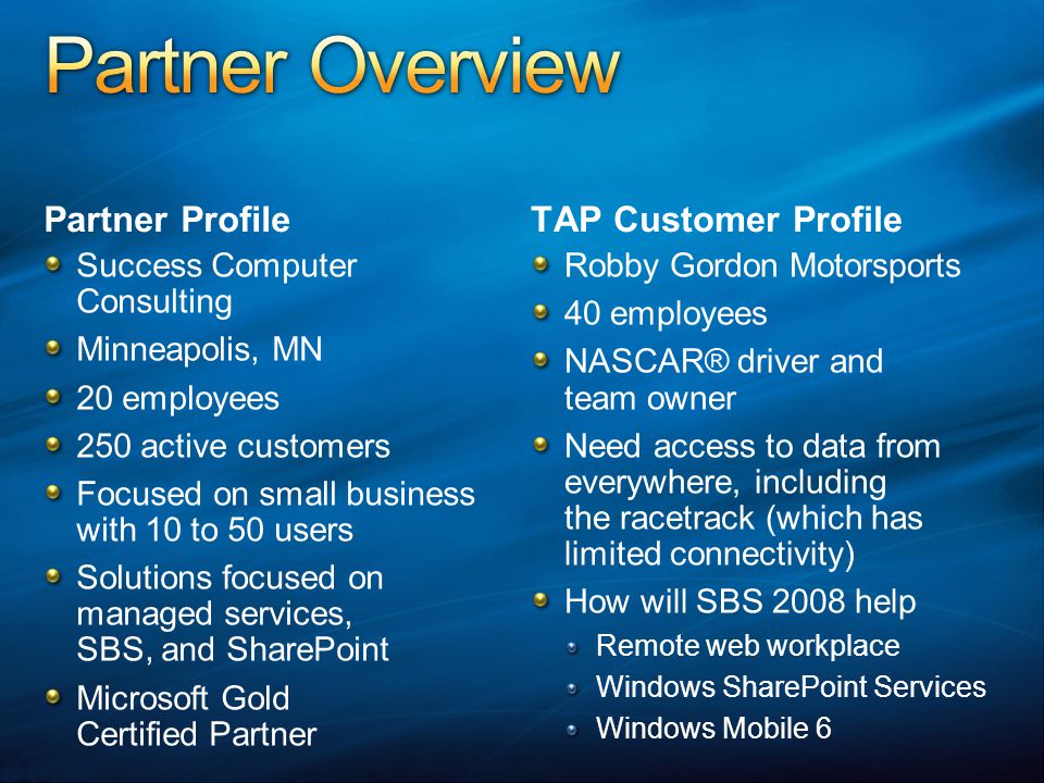 Partner Profile Success Computer Consulting Minneapolis, MN 20 employees 250 active customers Focused on small business with 10 to 50 users Solutions focused on managed services, SBS, and SharePoint Microsoft Gold Certified Partner TAP Customer Profile Robby Gordon Motorsports 40 employees NASCAR® driver and team owner Need access to data from everywhere, including the racetrack (which has limited connectivity) How will SBS 2008 help Remote web workplace Windows SharePoint Services Windows Mobile 6