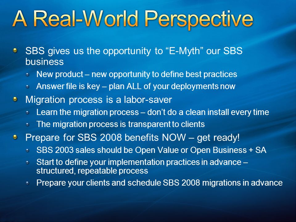 SBS gives us the opportunity to E-Myth our SBS business New product – new opportunity to define best practices Answer file is key – plan ALL of your deployments now Migration process is a labor-saver Learn the migration process – don’t do a clean install every time The migration process is transparent to clients Prepare for SBS 2008 benefits NOW – get ready.