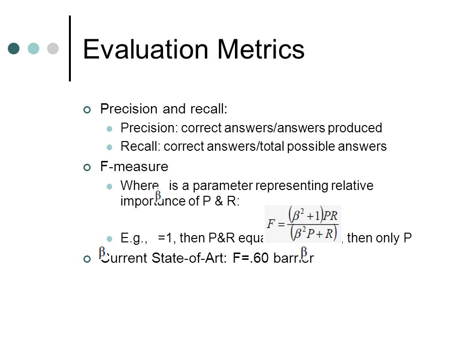 Evaluation Metrics Precision and recall: Precision: correct answers/answers produced Recall: correct answers/total possible answers F-measure Where is a parameter representing relative importance of P & R: E.g., =1, then P&R equal weight, =0, then only P Current State-of-Art: F=.60 barrier