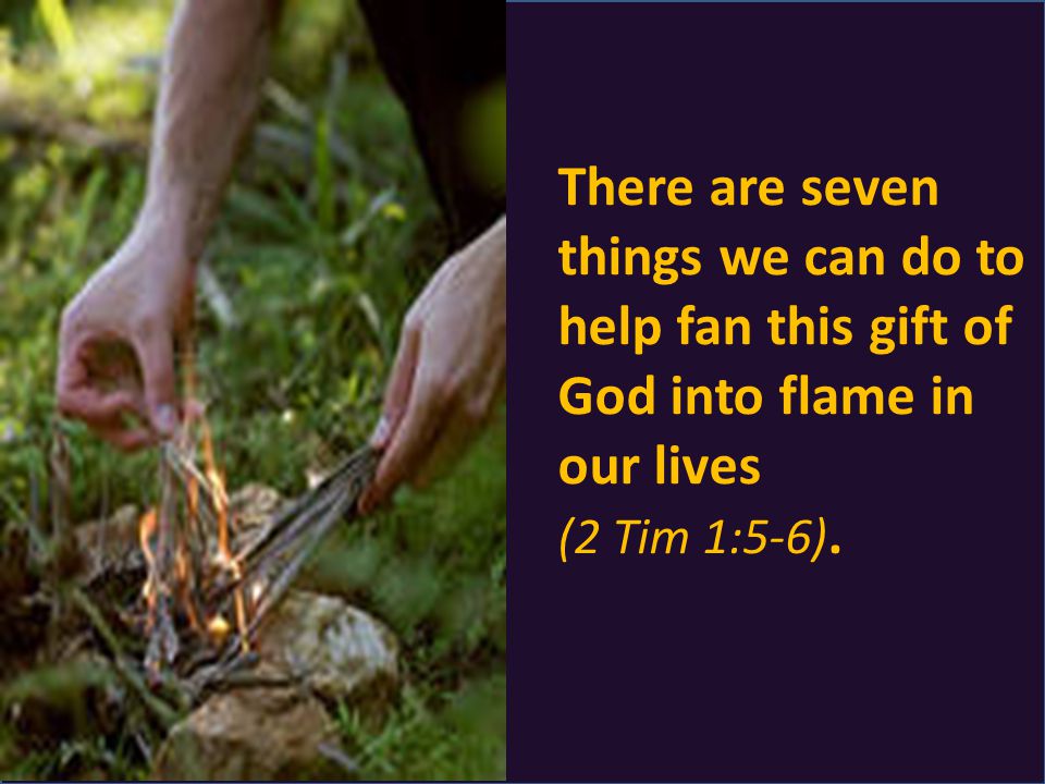 There are seven things we can do to help fan this gift of God into flame in our lives (2 Tim 1:5-6).