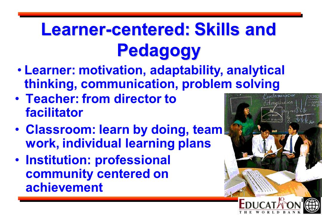 Learner-centered: Skills and Pedagogy Teacher: from director to facilitator Classroom: learn by doing, team work, individual learning plans Institution: professional community centered on achievement Learner: motivation, adaptability, analytical thinking, communication, problem solving