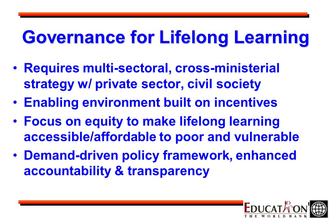 Governance for Lifelong Learning Requires multi-sectoral, cross-ministerial strategy w/ private sector, civil society Enabling environment built on incentives Focus on equity to make lifelong learning accessible/affordable to poor and vulnerable Demand-driven policy framework, enhanced accountability & transparency