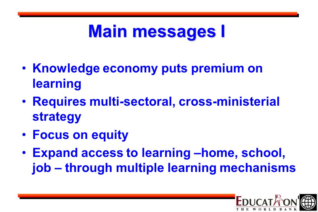 Main messages I Knowledge economy puts premium on learning Requires multi-sectoral, cross-ministerial strategy Focus on equity Expand access to learning –home, school, job – through multiple learning mechanisms