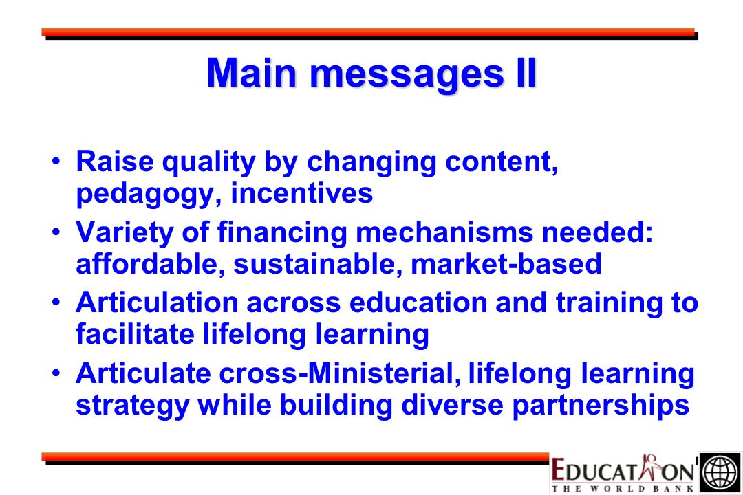Main messages II Raise quality by changing content, pedagogy, incentives Variety of financing mechanisms needed: affordable, sustainable, market-based Articulation across education and training to facilitate lifelong learning Articulate cross-Ministerial, lifelong learning strategy while building diverse partnerships