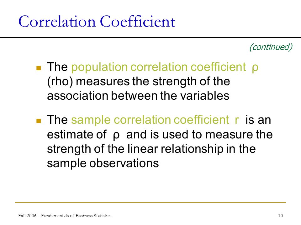 Fall 2006 – Fundamentals of Business Statistics 10 Correlation Coefficient The population correlation coefficient ρ (rho) measures the strength of the association between the variables The sample correlation coefficient r is an estimate of ρ and is used to measure the strength of the linear relationship in the sample observations (continued)
