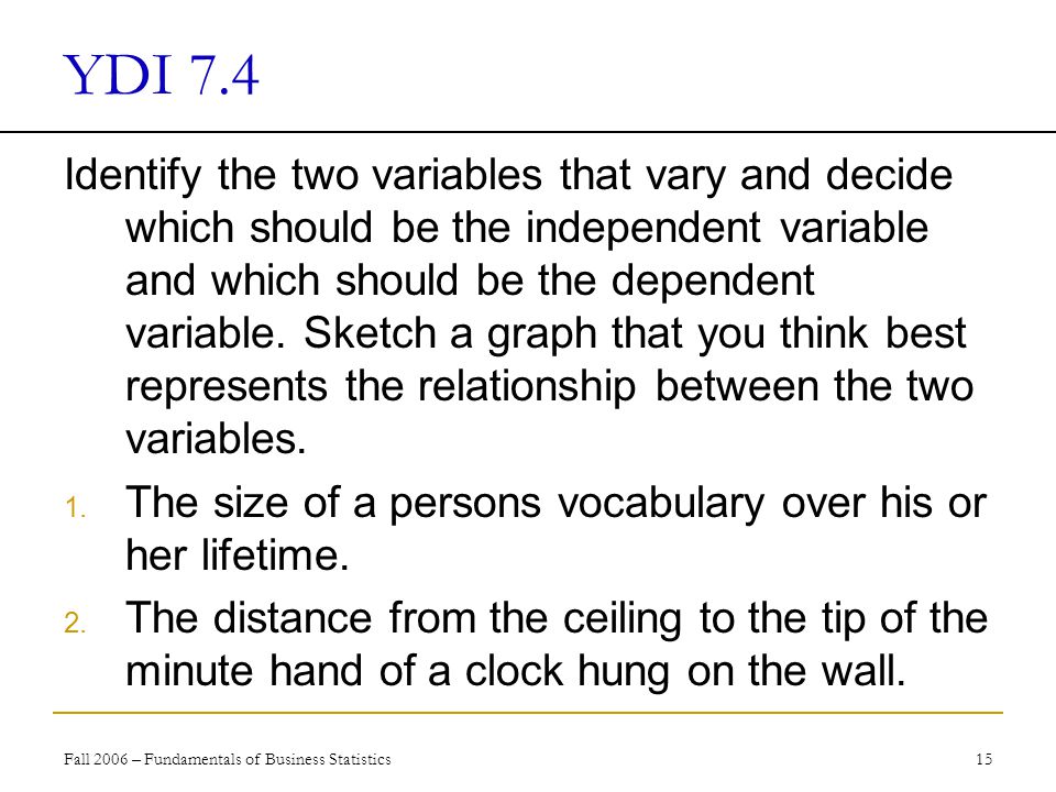 Fall 2006 – Fundamentals of Business Statistics 15 YDI 7.4 Identify the two variables that vary and decide which should be the independent variable and which should be the dependent variable.