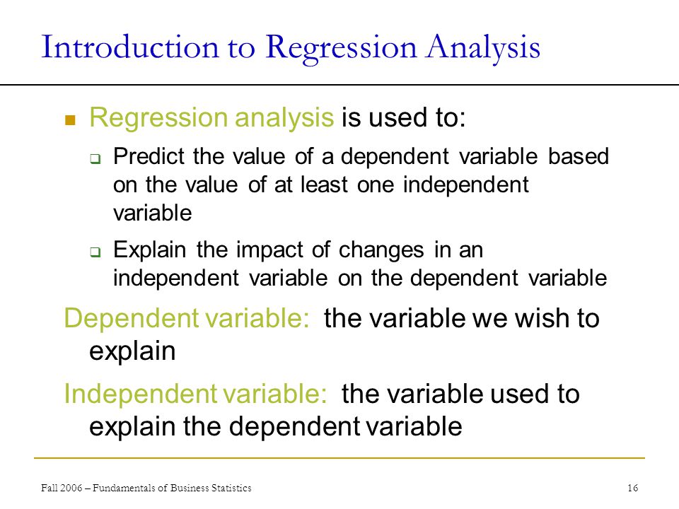 Fall 2006 – Fundamentals of Business Statistics 16 Introduction to Regression Analysis Regression analysis is used to:  Predict the value of a dependent variable based on the value of at least one independent variable  Explain the impact of changes in an independent variable on the dependent variable Dependent variable: the variable we wish to explain Independent variable: the variable used to explain the dependent variable