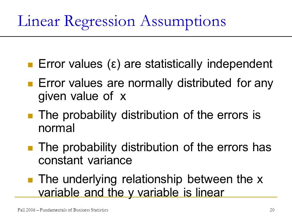 Fall 2006 – Fundamentals of Business Statistics 20 Linear Regression Assumptions Error values (ε) are statistically independent Error values are normally distributed for any given value of x The probability distribution of the errors is normal The probability distribution of the errors has constant variance The underlying relationship between the x variable and the y variable is linear