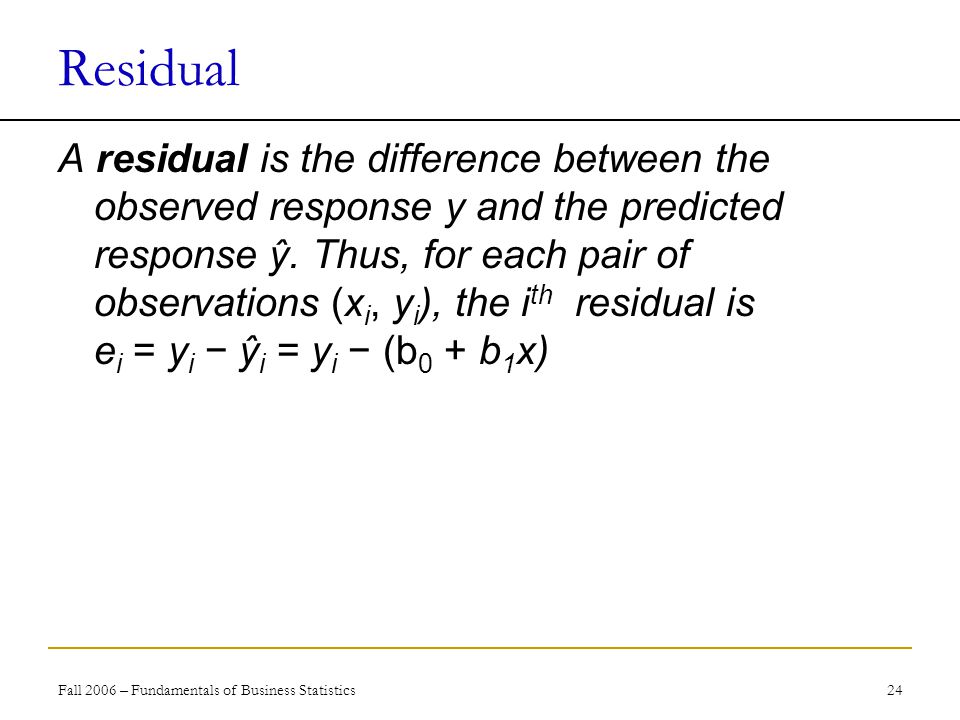 Fall 2006 – Fundamentals of Business Statistics 24 Residual A residual is the difference between the observed response y and the predicted response ŷ.