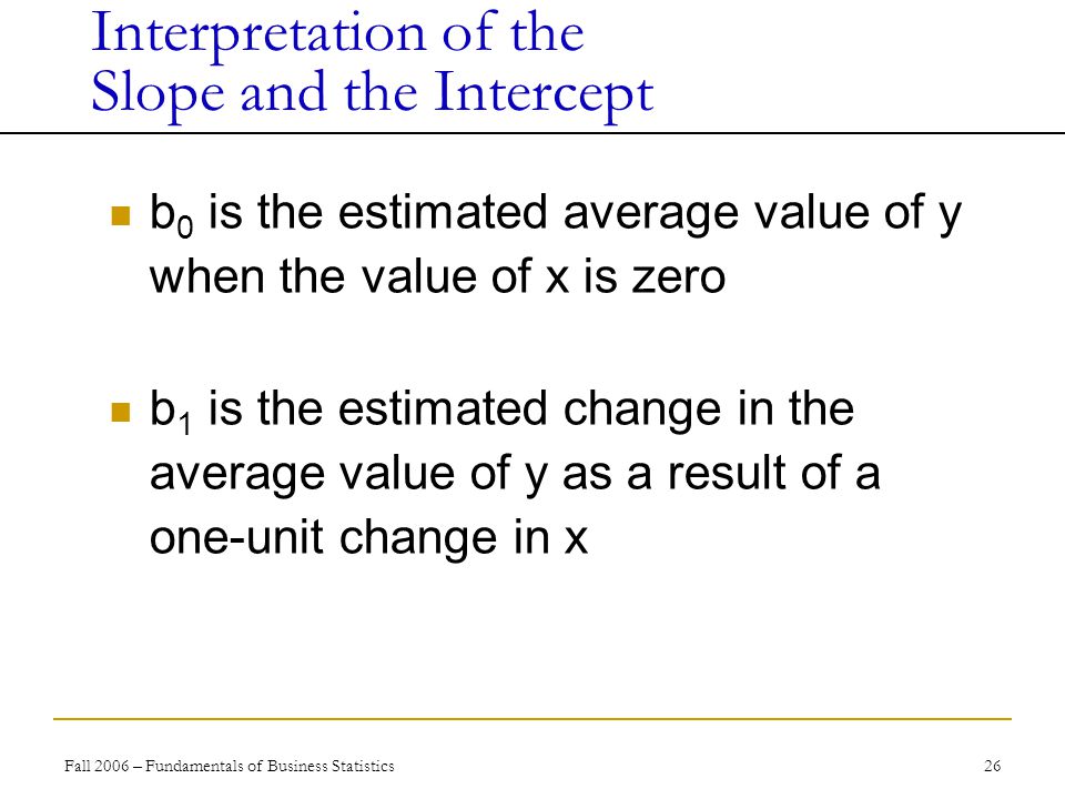 Fall 2006 – Fundamentals of Business Statistics 26 b 0 is the estimated average value of y when the value of x is zero b 1 is the estimated change in the average value of y as a result of a one-unit change in x Interpretation of the Slope and the Intercept