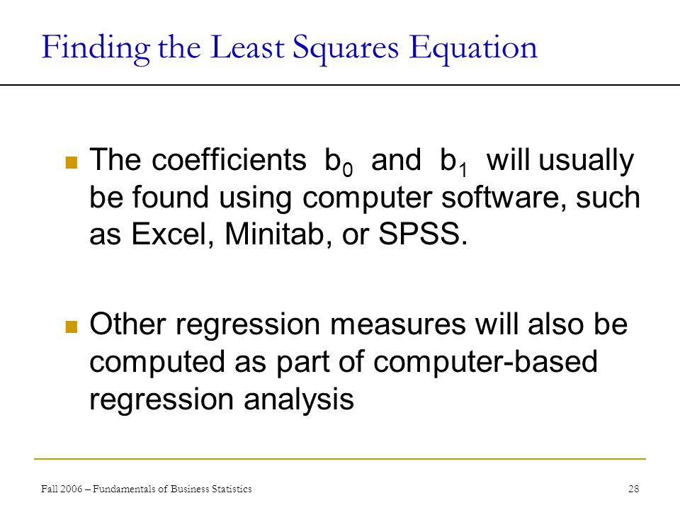 Fall 2006 – Fundamentals of Business Statistics 28 Finding the Least Squares Equation The coefficients b 0 and b 1 will usually be found using computer software, such as Excel, Minitab, or SPSS.