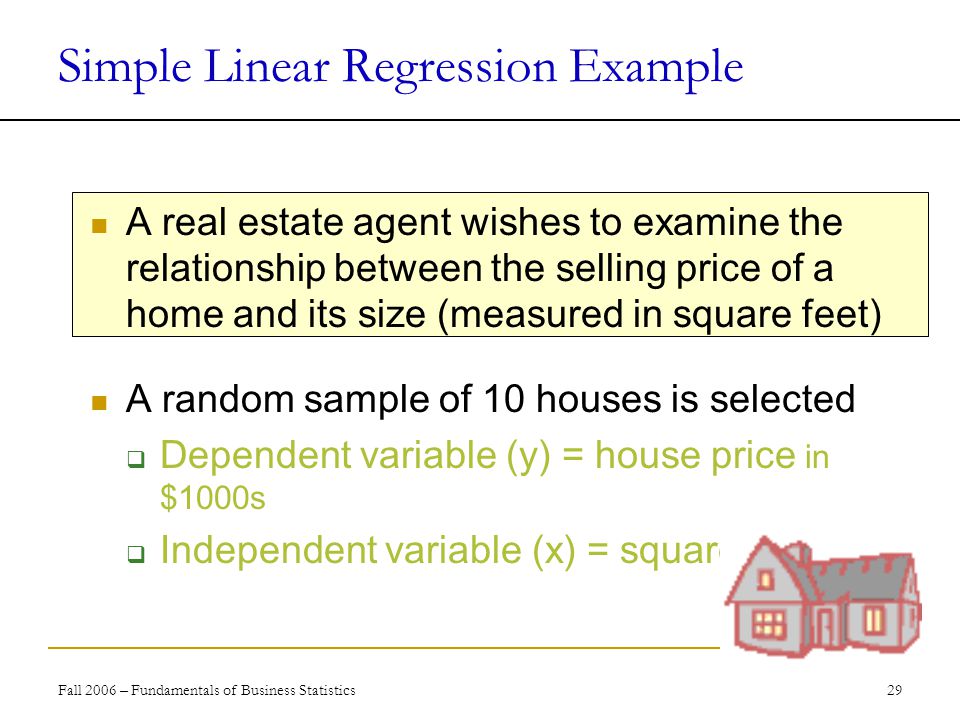 Fall 2006 – Fundamentals of Business Statistics 29 Simple Linear Regression Example A real estate agent wishes to examine the relationship between the selling price of a home and its size (measured in square feet) A random sample of 10 houses is selected  Dependent variable (y) = house price in $1000s  Independent variable (x) = square feet