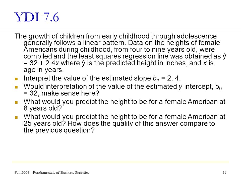 Fall 2006 – Fundamentals of Business Statistics 36 YDI 7.6 The growth of children from early childhood through adolescence generally follows a linear pattern.
