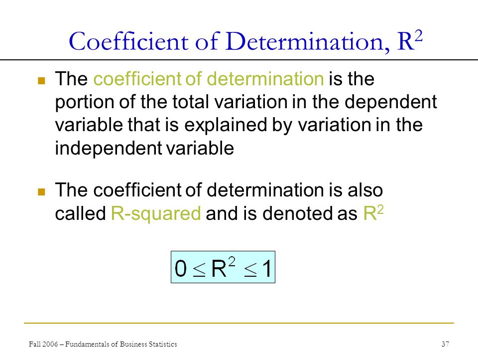 Fall 2006 – Fundamentals of Business Statistics 37 The coefficient of determination is the portion of the total variation in the dependent variable that is explained by variation in the independent variable The coefficient of determination is also called R-squared and is denoted as R 2 Coefficient of Determination, R 2