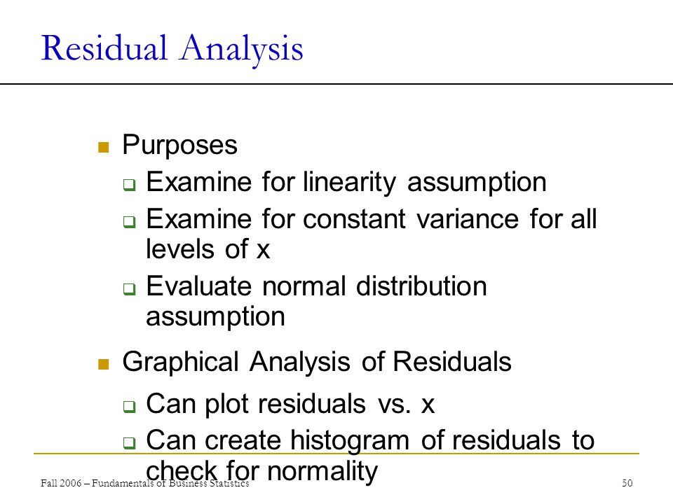 Fall 2006 – Fundamentals of Business Statistics 50 Residual Analysis Purposes  Examine for linearity assumption  Examine for constant variance for all levels of x  Evaluate normal distribution assumption Graphical Analysis of Residuals  Can plot residuals vs.