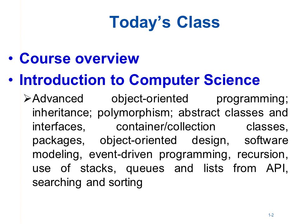 1-2 Today’s Class Course overview Introduction to Computer Science  Advanced object-oriented programming; inheritance; polymorphism; abstract classes and interfaces, container/collection classes, packages, object-oriented design, software modeling, event-driven programming, recursion, use of stacks, queues and lists from API, searching and sorting
