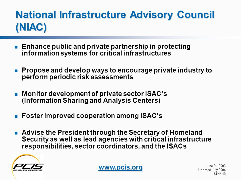 June 9, 2003 Updated July 2004 Slide 10   National Infrastructure Advisory Council (NIAC) Enhance public and private partnership in protecting information systems for critical infrastructures Propose and develop ways to encourage private industry to perform periodic risk assessments Monitor development of private sector ISAC’s (Information Sharing and Analysis Centers) Foster improved cooperation among ISAC’s Advise the President through the Secretary of Homeland Security as well as lead agencies with critical infrastructure responsibilities, sector coordinators, and the ISACs