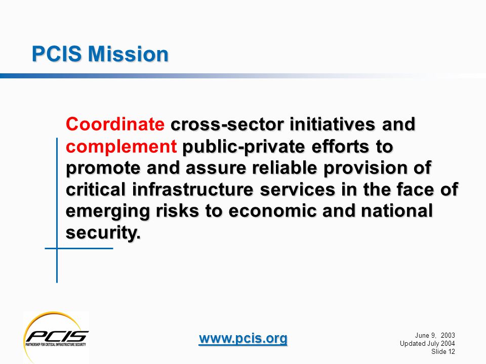 June 9, 2003 Updated July 2004 Slide 12   PCIS Mission cross-sector initiatives and public-private efforts to promote and assure reliable provision of critical infrastructure services in the face of emerging risks to economic and national security.