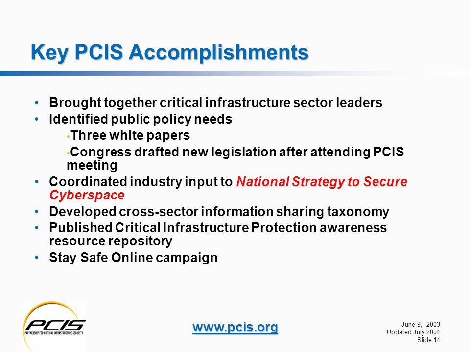 June 9, 2003 Updated July 2004 Slide 14   Key PCIS Accomplishments Brought together critical infrastructure sector leaders Identified public policy needs Three white papers Congress drafted new legislation after attending PCIS meeting Coordinated industry input to National Strategy to Secure Cyberspace Developed cross-sector information sharing taxonomy Published Critical Infrastructure Protection awareness resource repository Stay Safe Online campaign