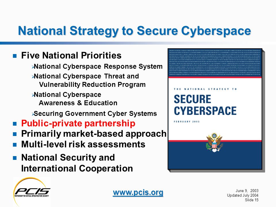 June 9, 2003 Updated July 2004 Slide 15   National Strategy to Secure Cyberspace Five National Priorities  National Cyberspace Response System  National Cyberspace Threat and Vulnerability Reduction Program  National Cyberspace Awareness & Education  Securing Government Cyber Systems Public-private partnership Primarily market-based approach Multi-level risk assessments National Security and International Cooperation