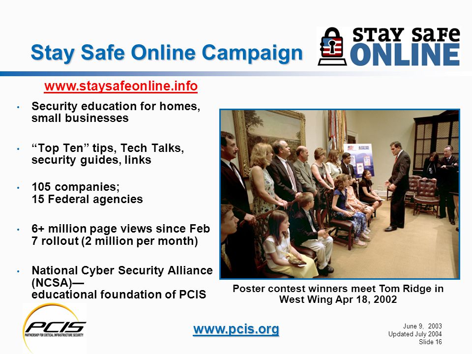 June 9, 2003 Updated July 2004 Slide 16   Stay Safe Online Campaign Security education for homes, small businesses Top Ten tips, Tech Talks, security guides, links 105 companies; 15 Federal agencies 6+ million page views since Feb 7 rollout (2 million per month) National Cyber Security Alliance (NCSA)— educational foundation of PCIS Poster contest winners meet Tom Ridge in West Wing Apr 18,