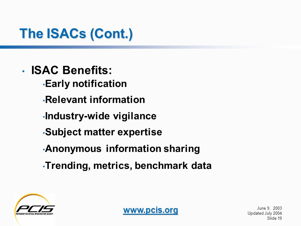 June 9, 2003 Updated July 2004 Slide 19   The ISACs (Cont.) ISAC Benefits: Early notification Relevant information Industry-wide vigilance Subject matter expertise Anonymous information sharing Trending, metrics, benchmark data
