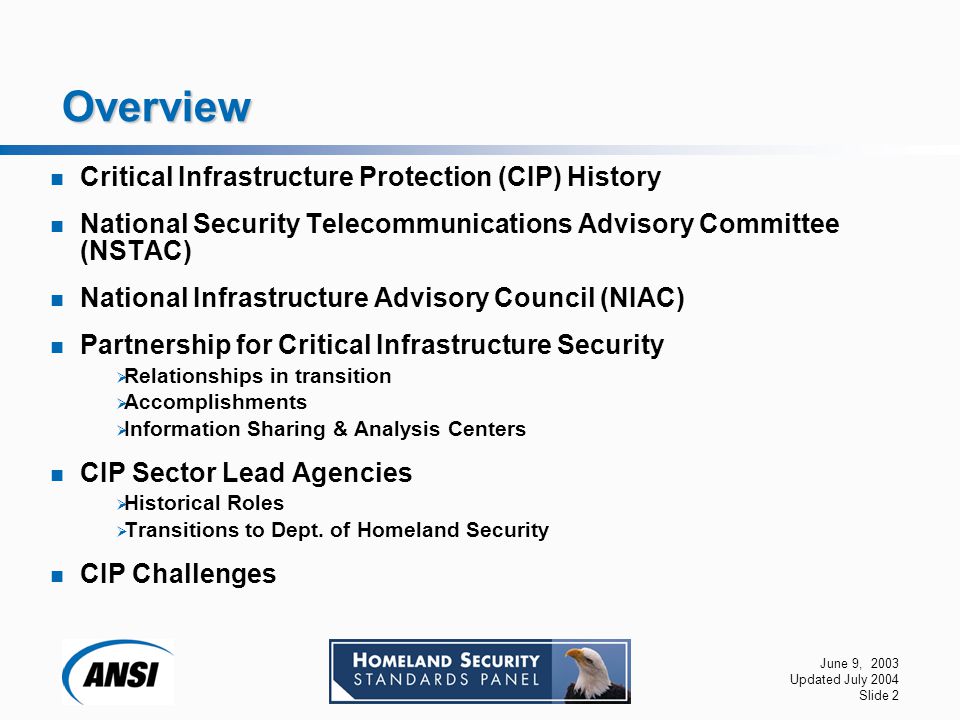 June 9, 2003 Updated July 2004 Slide 2 Overview Critical Infrastructure Protection (CIP) History National Security Telecommunications Advisory Committee (NSTAC) National Infrastructure Advisory Council (NIAC) Partnership for Critical Infrastructure Security  Relationships in transition  Accomplishments  Information Sharing & Analysis Centers CIP Sector Lead Agencies  Historical Roles  Transitions to Dept.
