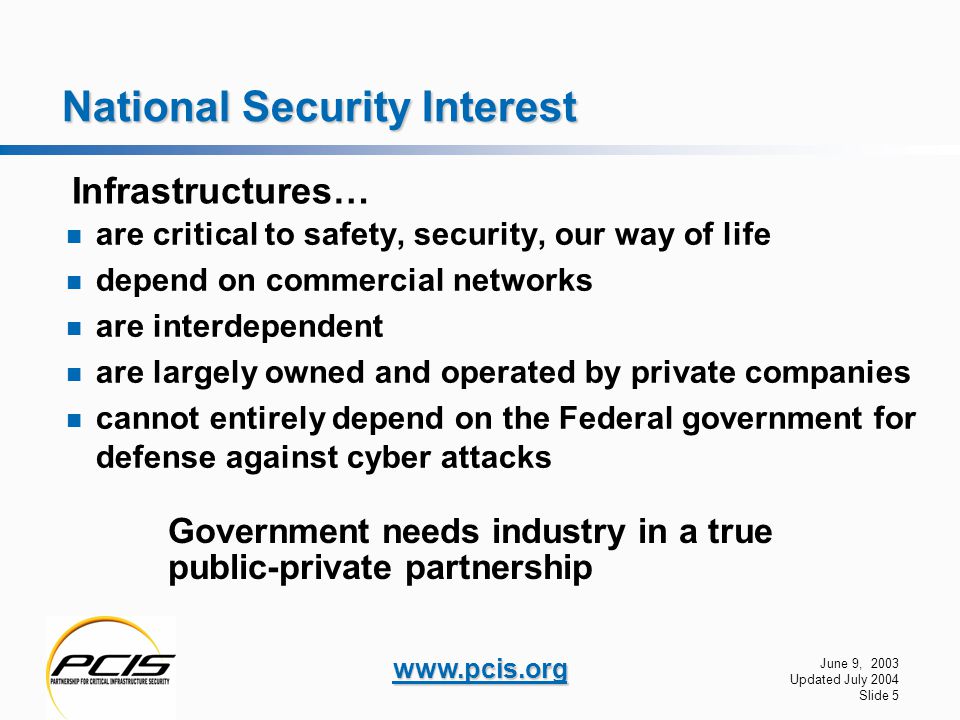 June 9, 2003 Updated July 2004 Slide 5   National Security Interest are critical to safety, security, our way of life depend on commercial networks are interdependent are largely owned and operated by private companies cannot entirely depend on the Federal government for defense against cyber attacks Infrastructures… Government needs industry in a true public-private partnership