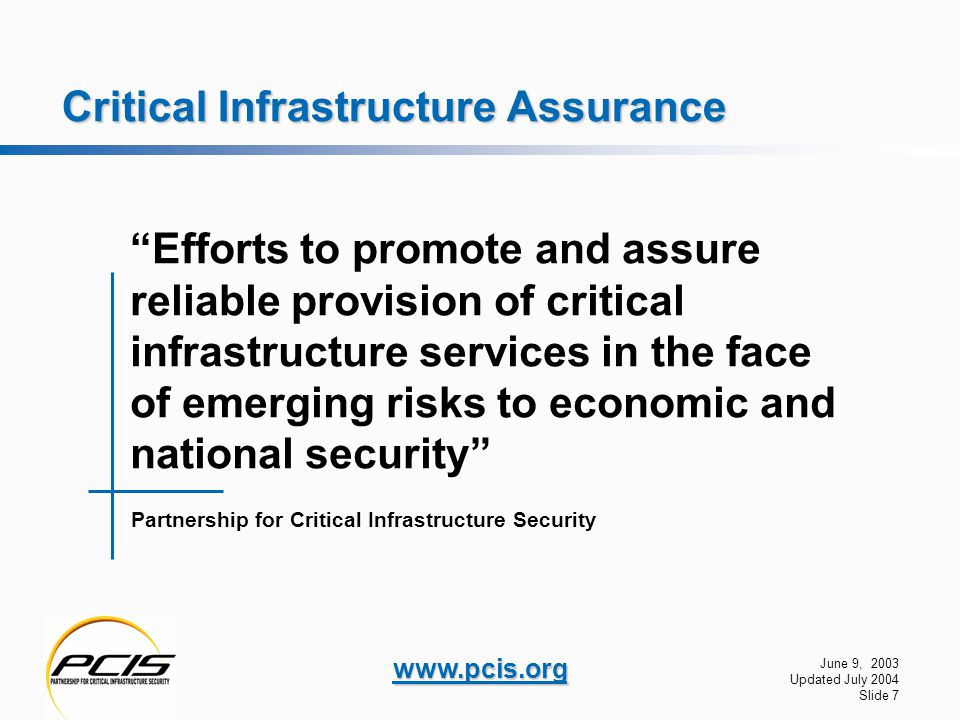 June 9, 2003 Updated July 2004 Slide 7   Critical Infrastructure Assurance Partnership for Critical Infrastructure Security Efforts to promote and assure reliable provision of critical infrastructure services in the face of emerging risks to economic and national security