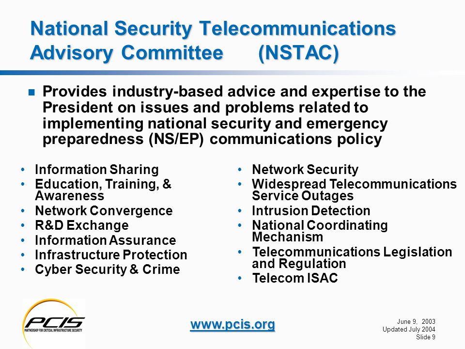 June 9, 2003 Updated July 2004 Slide 9   National Security Telecommunications Advisory Committee (NSTAC) Provides industry-based advice and expertise to the President on issues and problems related to implementing national security and emergency preparedness (NS/EP) communications policy Information Sharing Education, Training, & Awareness Network Convergence R&D Exchange Information Assurance Infrastructure Protection Cyber Security & Crime Network Security Widespread Telecommunications Service Outages Intrusion Detection National Coordinating Mechanism Telecommunications Legislation and Regulation Telecom ISAC