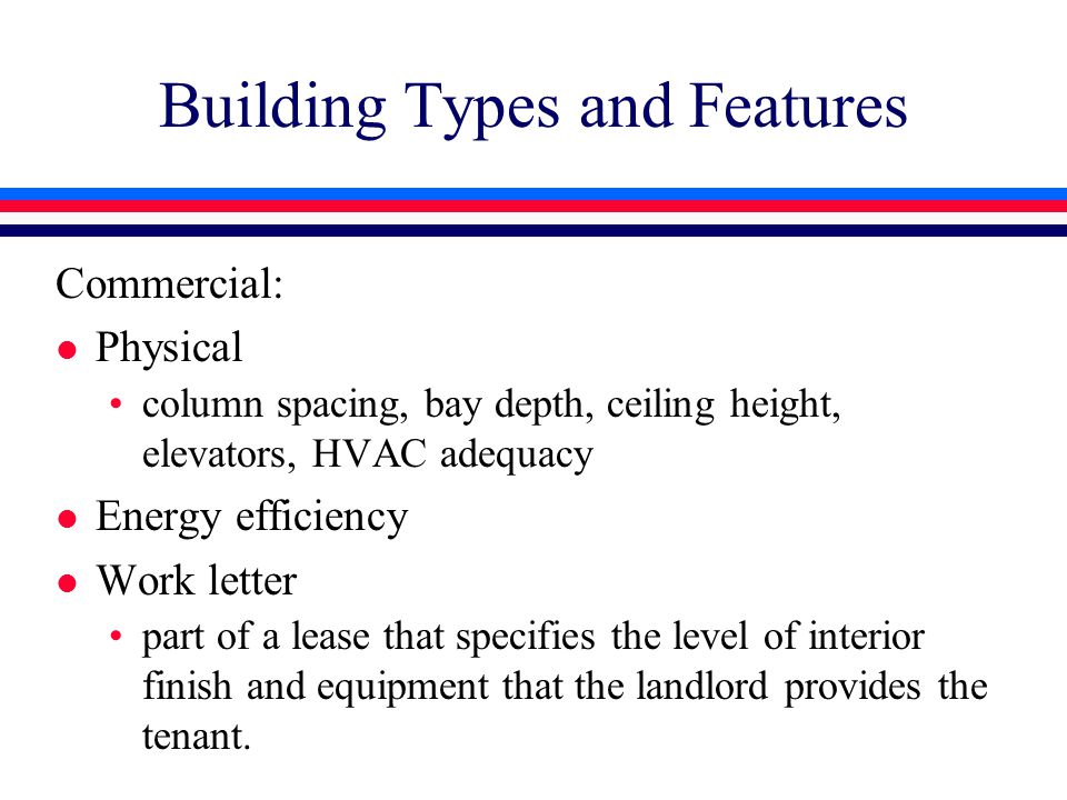 Building Types and Features Commercial: l Physical column spacing, bay depth, ceiling height, elevators, HVAC adequacy l Energy efficiency l Work letter part of a lease that specifies the level of interior finish and equipment that the landlord provides the tenant.