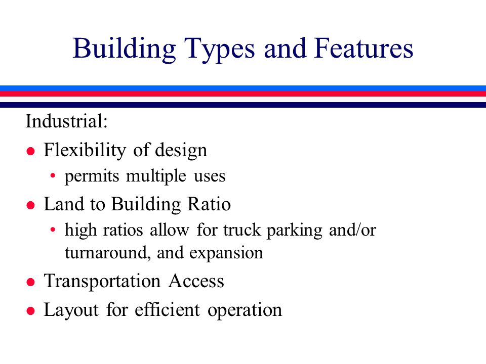 Building Types and Features Industrial: l Flexibility of design permits multiple uses l Land to Building Ratio high ratios allow for truck parking and/or turnaround, and expansion l Transportation Access l Layout for efficient operation