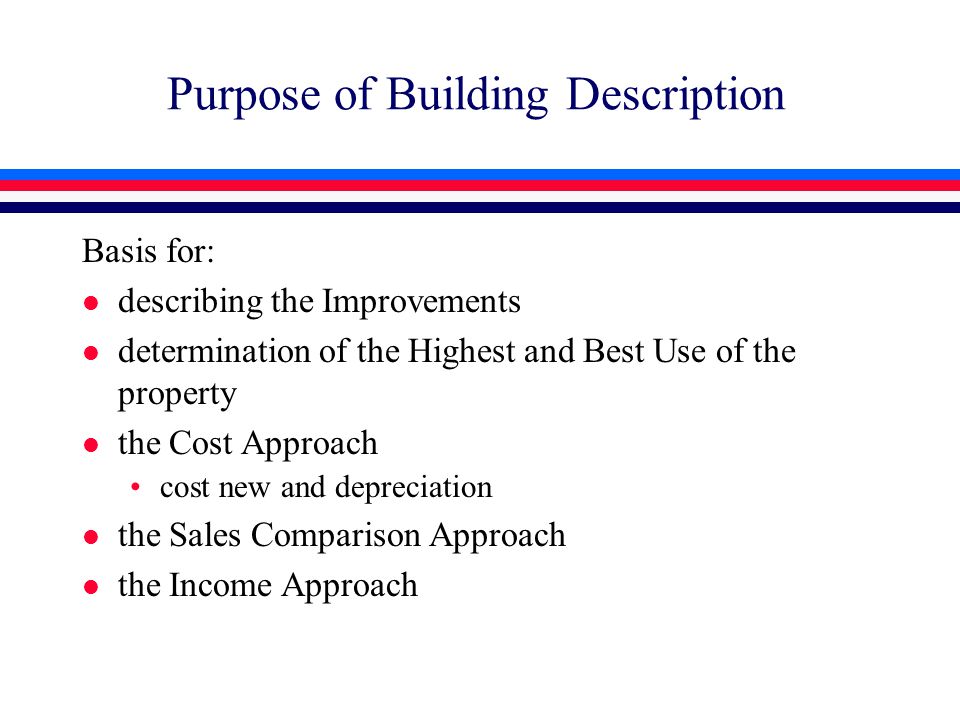 Purpose of Building Description Basis for: l describing the Improvements l determination of the Highest and Best Use of the property l the Cost Approach cost new and depreciation l the Sales Comparison Approach l the Income Approach
