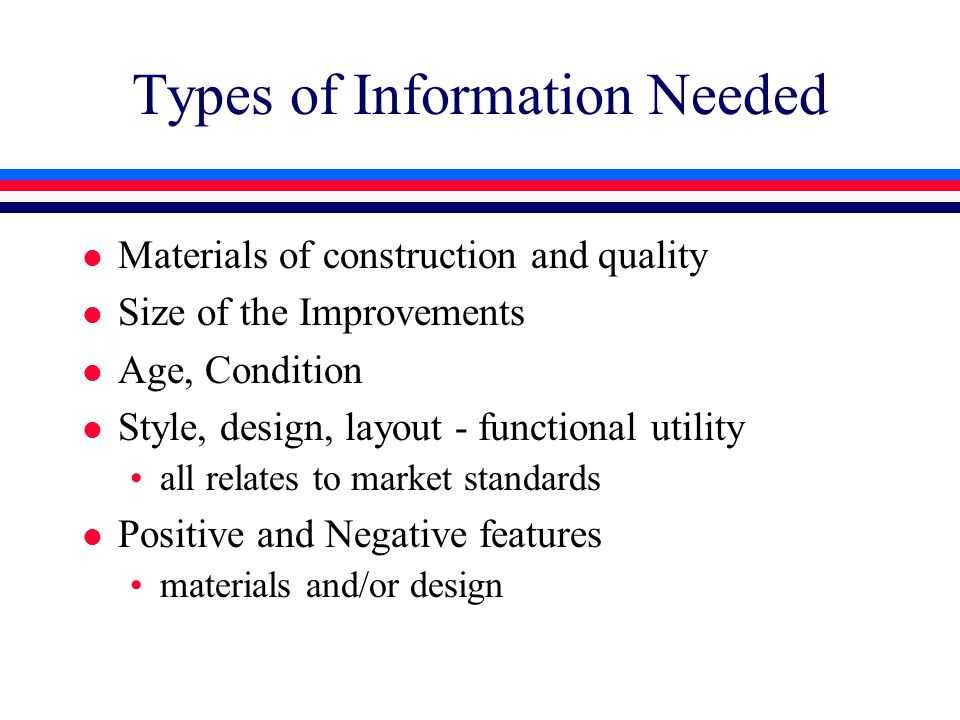 Types of Information Needed l Materials of construction and quality l Size of the Improvements l Age, Condition l Style, design, layout - functional utility all relates to market standards l Positive and Negative features materials and/or design