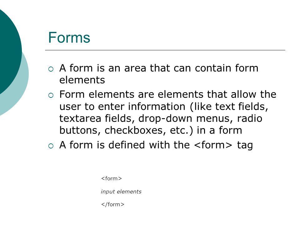 Forms  A form is an area that can contain form elements  Form elements are elements that allow the user to enter information (like text fields, textarea fields, drop-down menus, radio buttons, checkboxes, etc.) in a form  A form is defined with the tag input elements
