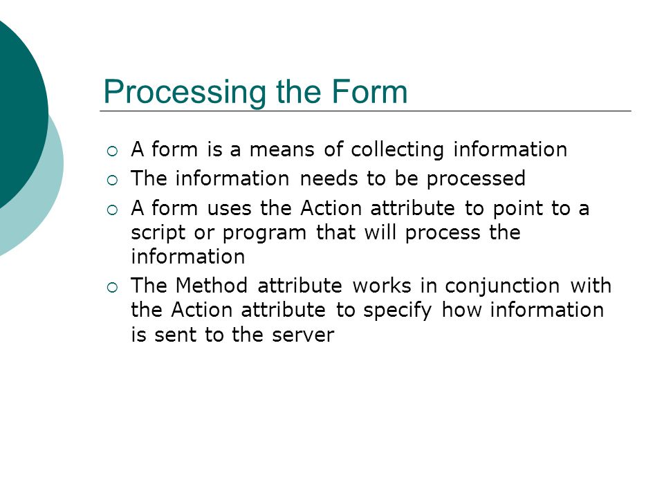 Processing the Form  A form is a means of collecting information  The information needs to be processed  A form uses the Action attribute to point to a script or program that will process the information  The Method attribute works in conjunction with the Action attribute to specify how information is sent to the server
