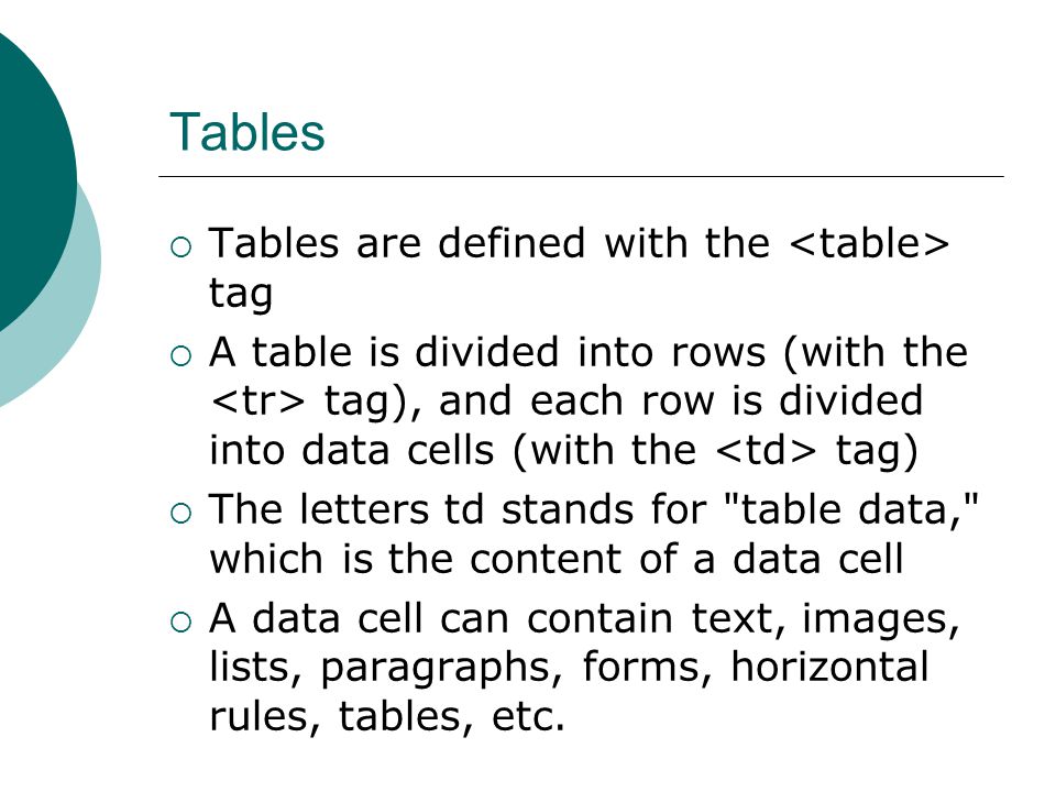 Tables  Tables are defined with the tag  A table is divided into rows (with the tag), and each row is divided into data cells (with the tag)  The letters td stands for table data, which is the content of a data cell  A data cell can contain text, images, lists, paragraphs, forms, horizontal rules, tables, etc.