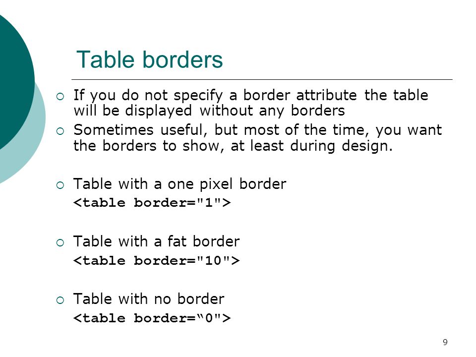 9 Table borders  If you do not specify a border attribute the table will be displayed without any borders  Sometimes useful, but most of the time, you want the borders to show, at least during design.