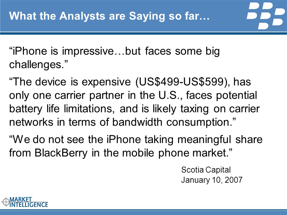 RIM INTERNAL What the Analysts are Saying so far… iPhone is impressive…but faces some big challenges. The device is expensive (US$499-US$599), has only one carrier partner in the U.S., faces potential battery life limitations, and is likely taxing on carrier networks in terms of bandwidth consumption. We do not see the iPhone taking meaningful share from BlackBerry in the mobile phone market. Scotia Capital January 10, 2007