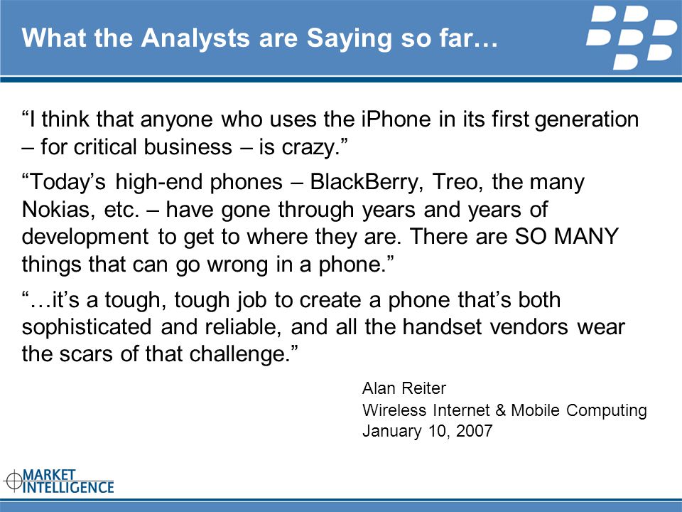RIM INTERNAL What the Analysts are Saying so far… I think that anyone who uses the iPhone in its first generation – for critical business – is crazy. Today’s high-end phones – BlackBerry, Treo, the many Nokias, etc.