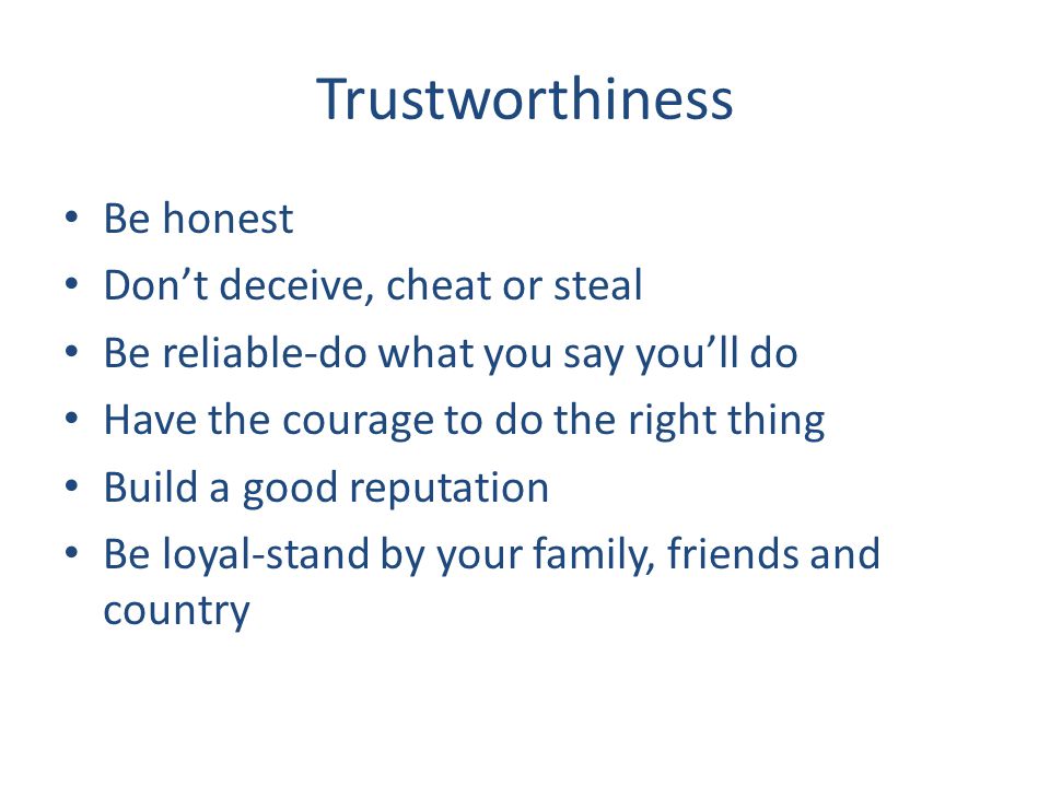 Trustworthiness Be honest Don’t deceive, cheat or steal Be reliable-do what you say you’ll do Have the courage to do the right thing Build a good reputation Be loyal-stand by your family, friends and country
