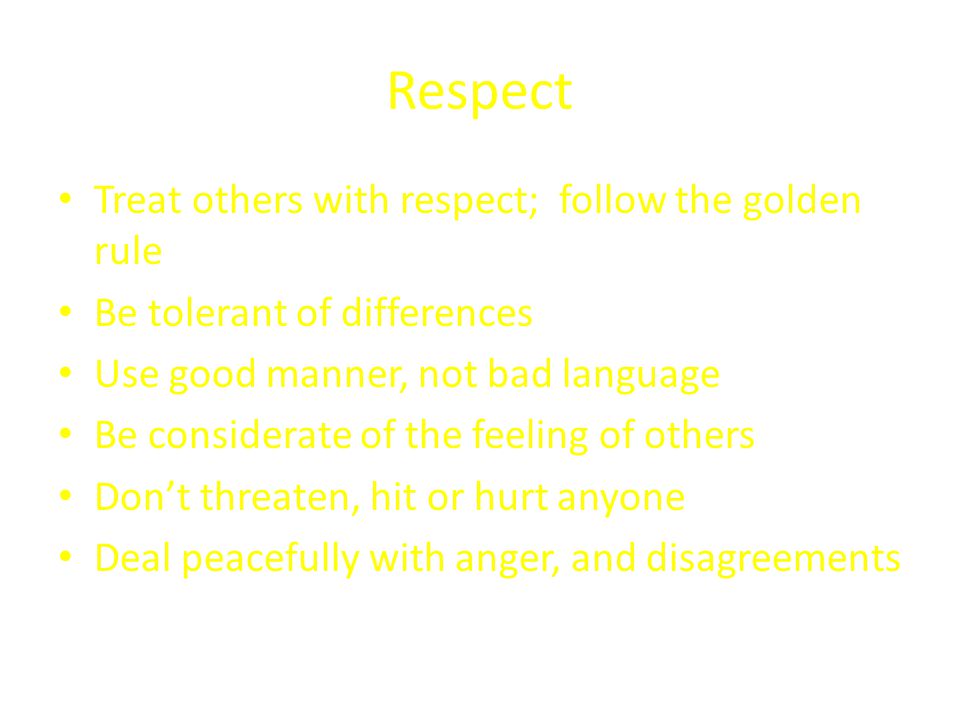 Respect Treat others with respect; follow the golden rule Be tolerant of differences Use good manner, not bad language Be considerate of the feeling of others Don’t threaten, hit or hurt anyone Deal peacefully with anger, and disagreements